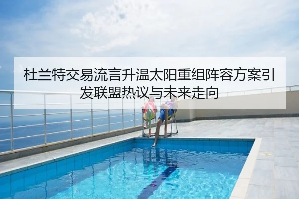 杜兰特交易流言升温太阳重组阵容方案引发联盟热议与未来走向
