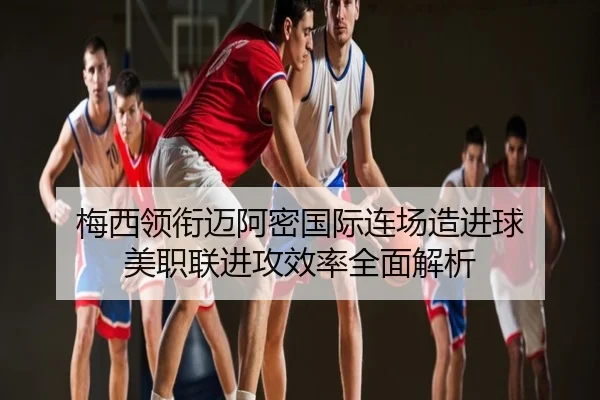 梅西领衔迈阿密国际连场造进球 美职联进攻效率全面解析
