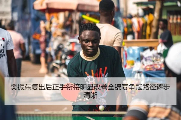 樊振东复出后正手衔接明显改善全锦赛争冠路径逐步清晰