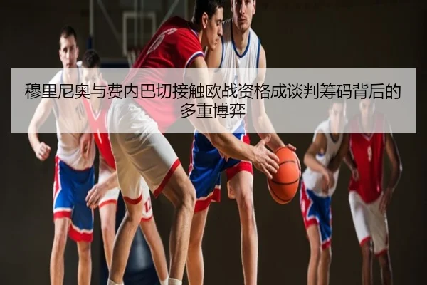 穆里尼奥与费内巴切接触欧战资格成谈判筹码背后的多重博弈