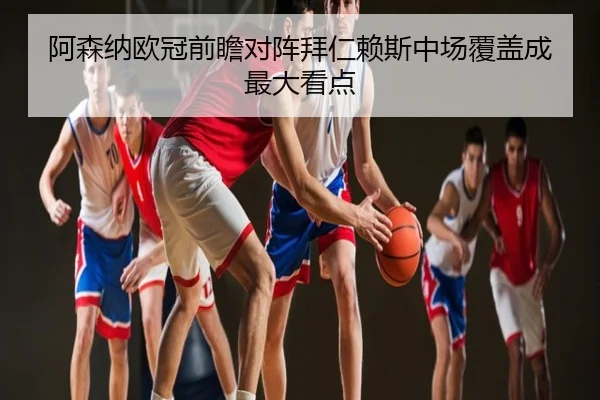 阿森纳欧冠前瞻对阵拜仁赖斯中场覆盖成最大看点